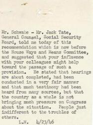 ["Mr. Schwabe informed Mr. Jack Tate of a recommendation before the House Ways and Means Committee regarding Social Security. He suggested that influence from colleagues could help its passage. Hearings have been fair and received much testimony, but there is little pressure from the country as a whole on Congress. People seem indifferent to the troubles of others."]